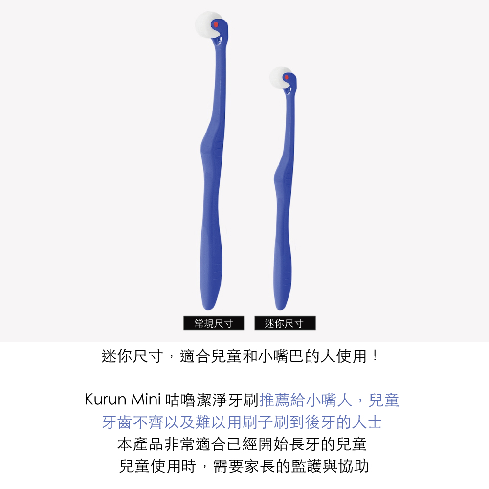 常規尺寸迷你尺寸迷你尺寸,適合兒童和小嘴巴的人使用!Kurun Mini 咕嚕潔淨牙刷推薦給小嘴人,兒童牙齒不齊以及難以用刷子刷到後牙的人士本產品非常適合已經開始長牙的兒童兒童使用時,需要家長的監護與協助