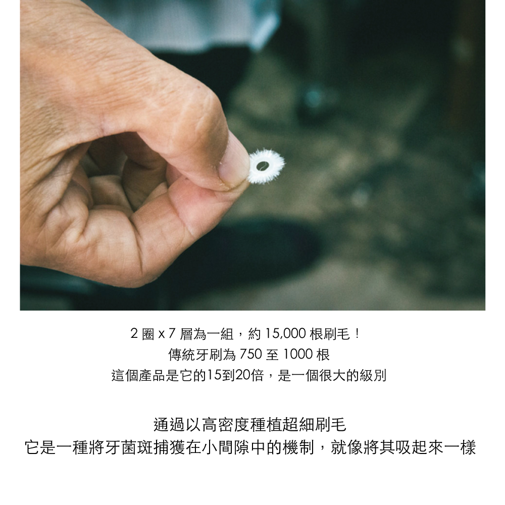 2   7 層為一組,約15,000 根刷毛!傳統牙刷為750至1000根這個產品是它的15到20倍,是一個很大的級別通過以高密度種植超細刷毛它是一種將牙菌斑捕獲在小間隙中的機制,就像將其吸起來一樣