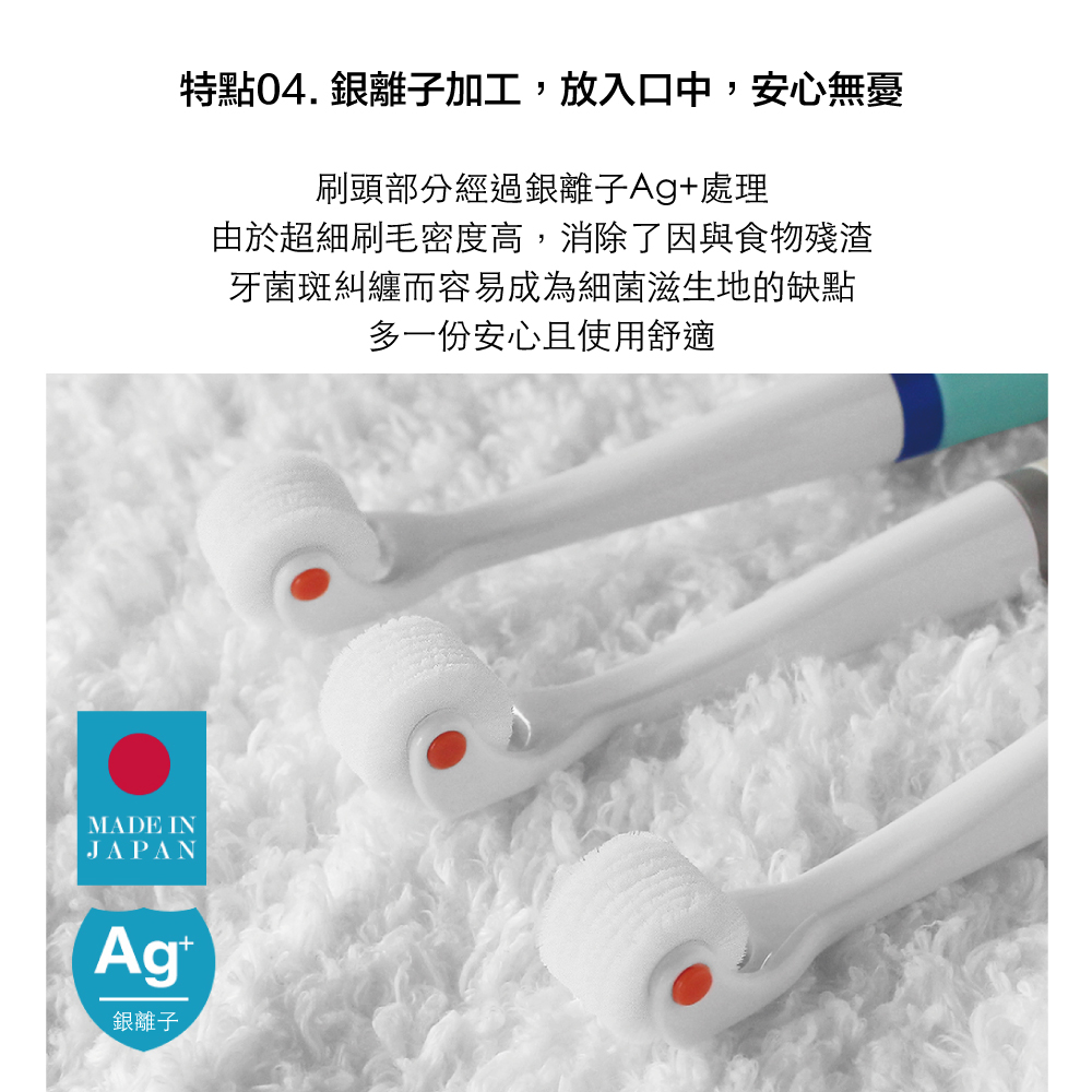 特點04.銀離子加工,放入口中,安心無憂刷頭部分經過銀離子Ag+處理由於超細刷毛密度高,消除了因與食物殘渣牙菌斑糾纏而容易成為細菌滋生地的缺點多一份安心且使用舒適MADE INJAPAN銀離子