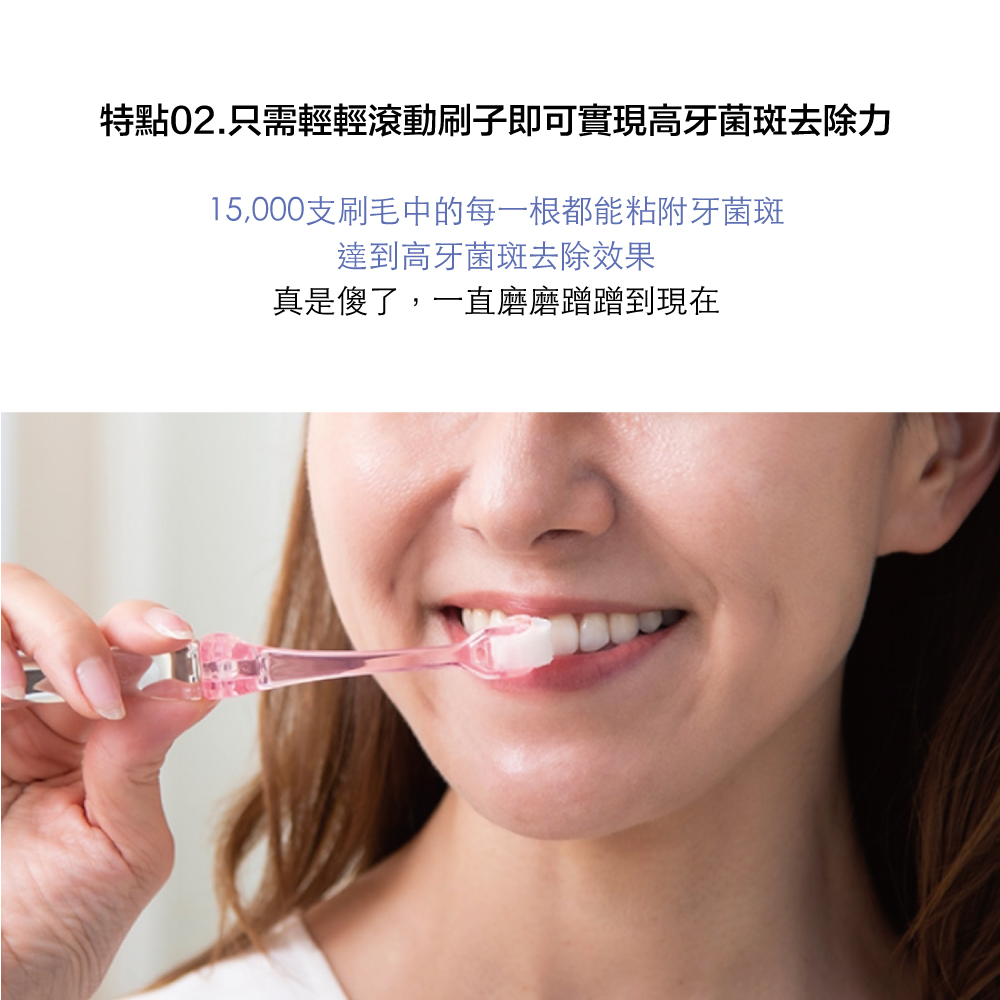 特點02.只需輕輕滾動刷子即可實現高牙菌斑去除力15,000支刷毛中的每一根都能粘附牙菌斑達到高牙菌斑去除效果真是傻了,一直磨磨蹭蹭到現在