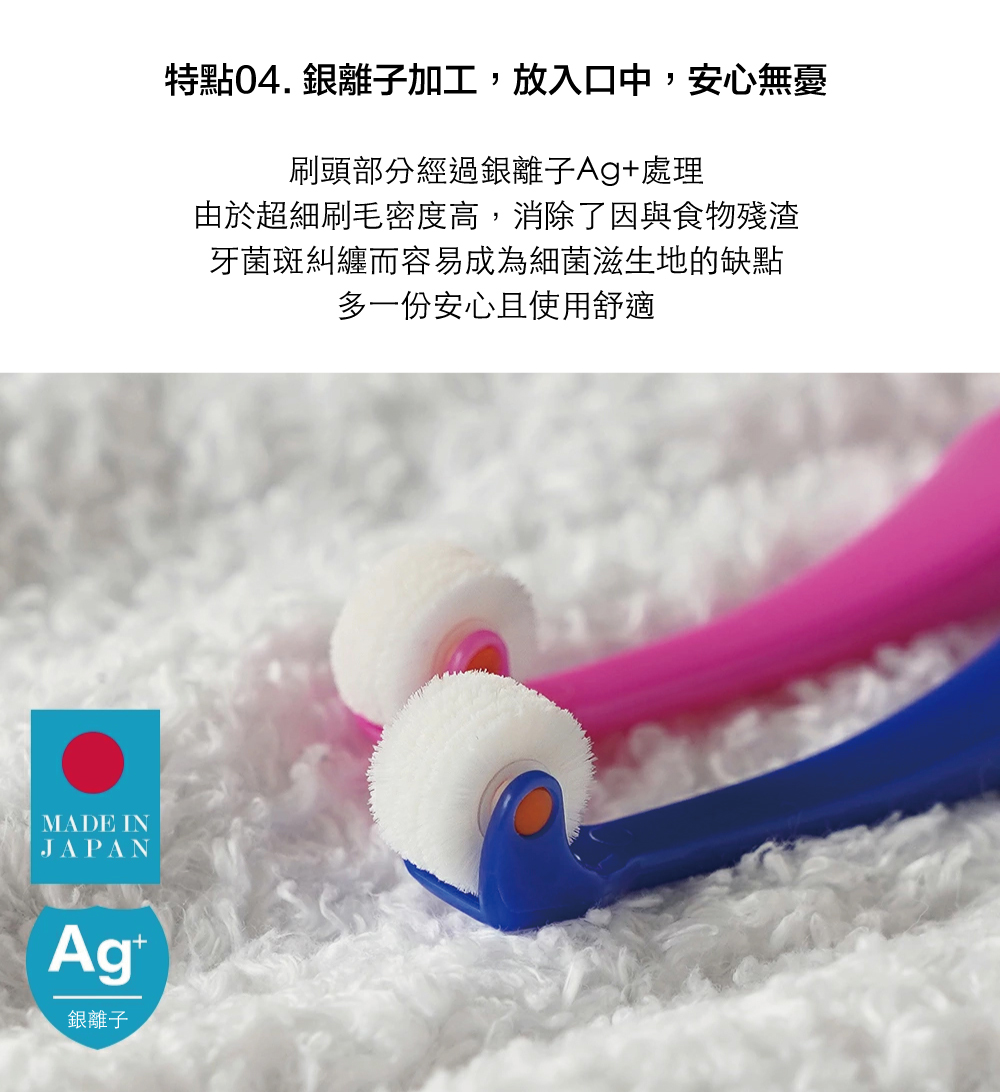 MADE INJAPAN銀離子特點銀離子加工,放入口中,安心無憂刷頭部分經過銀離子Ag+處理由於超細刷毛密度高,消除了因與食物殘渣牙菌斑糾纏而容易成為細菌滋生地的缺點多一份安心且使用舒適