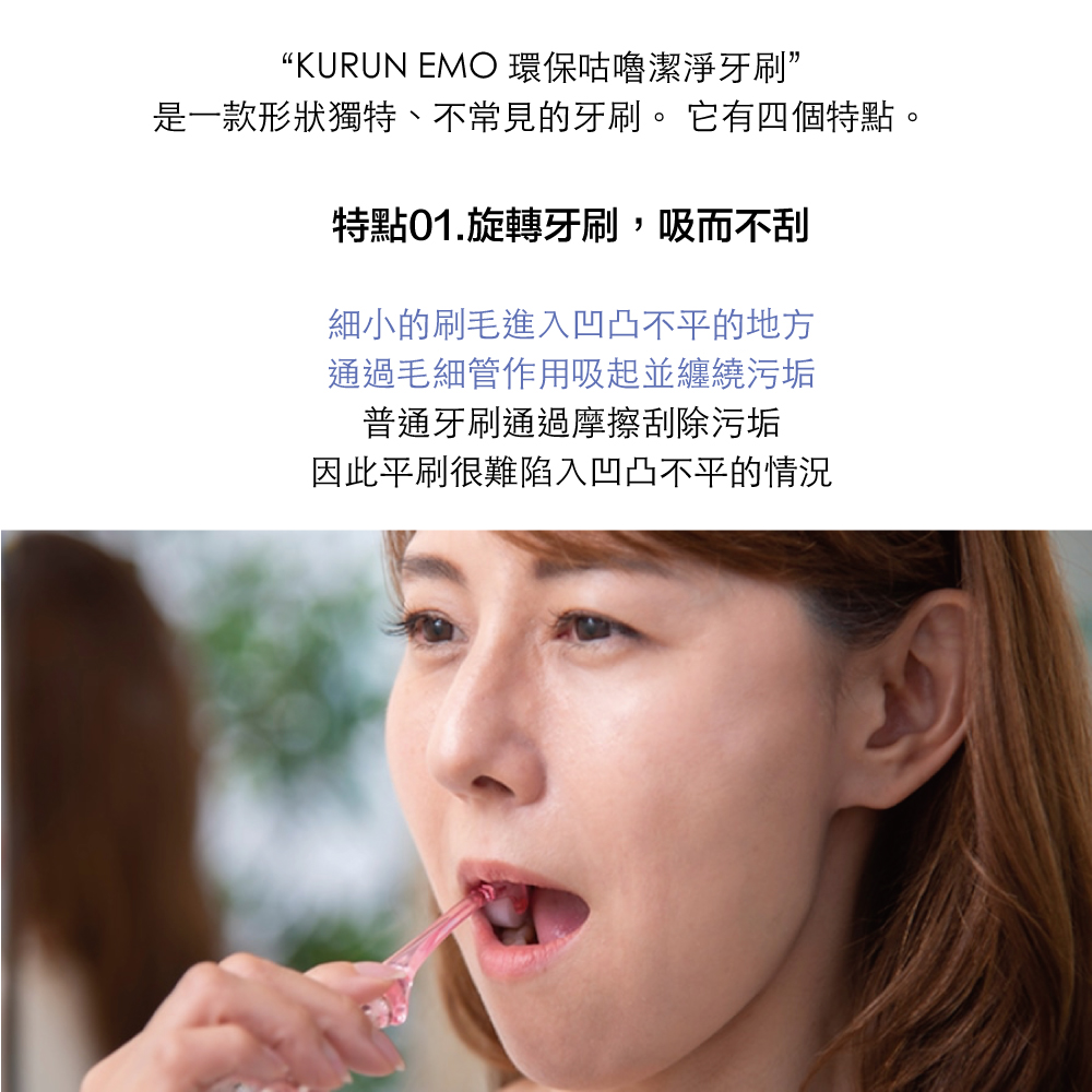 “KURUN EMO 環保咕嚕潔淨牙刷”是一款形狀獨特、不常見的牙刷。 它有四個特點。特點01.旋轉牙刷,吸而不刮細小的刷毛進入凹凸不平的地方通過毛細管作用吸起並纏繞污垢普通牙刷通過摩擦刮除污垢因此平刷很難陷入凹凸不平的情況