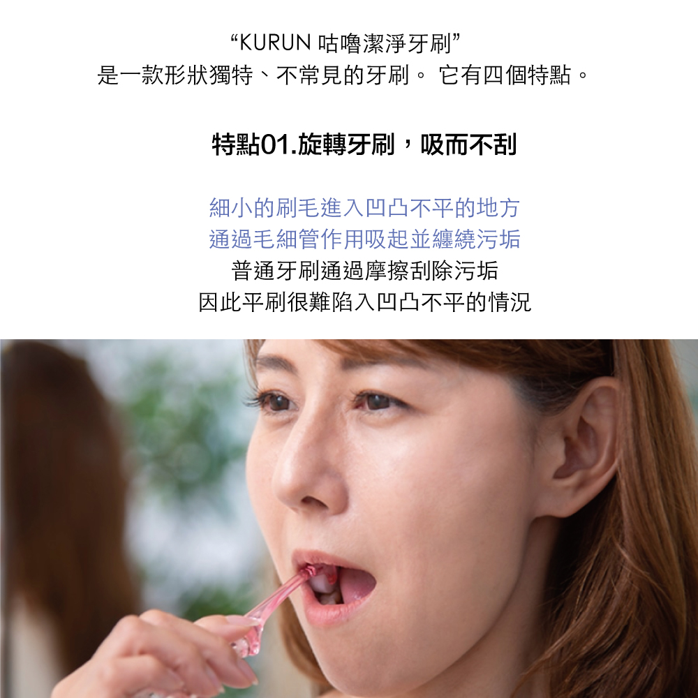 “KURUN 咕嚕潔淨牙刷”是一款形狀獨特、不常見的牙刷。 它有四個特點。特點旋轉牙刷,吸而不刮細小的刷毛進入凹凸不平的地方通過毛細管作用吸起並纏繞污垢普通牙刷通過摩擦刮除污垢因此平刷很難陷入凹凸不平的情況